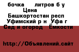 бочка 200 литров б/у › Цена ­ 600 - Башкортостан респ., Уфимский р-н, Уфа г. Сад и огород » Ёмкости   